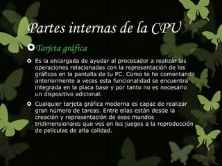 Partes internas de la CPU 
Tarjeta gráfica 
 Es la encargada de ayudar al procesador a realizar las 
operaciones relacionadas con la representación de los 
gráficos en la pantalla de tu PC. Como te he comentando 
anteriormente a veces esta funcionalidad se encuentra 
integrada en la placa base y por tanto no es necesario 
un dispositivo adicional. 
 Cualquier tarjeta gráfica moderna es capaz de realizar 
gran número de tareas. Entre ellas están desde la 
creación y representación de esos mundos 
tridimensionales que ves en los juegos a la reproducción 
de películas de alta calidad. 
 