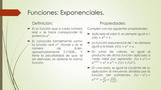 Funciones: Exponenciales. 
Definición: 
 Es la función que a cada número 
real 푥 le hace corresponder la 
potencia a푥. 
 Es conocida formalmente como 
la función real 푒푥, donde 푒 es el 
número de Euler, 
aproximadamente 2.71828... Y 
tiene la peculiaridad de que, al 
ser derivada, se obtiene la misma 
función. 
Propiedades: 
Cumplen con las siguientes propiedades: 
 Aplicada al valor 0, es siempre igual a 1 
푓(0) = 푎0 = 1. 
 La función exponencial de 1 es siempre 
igual a la base: 푓(1) = 푎1 = 푎 . 
 En suma de valores, es igual al 
producto de dicha función aplicada a 
cada valor por separado: 푓 푥 + 푥? = 
푎푥+푥? = 푎푥 × 푎푥? = 푓(푥) × 푓(푥? ). 
 En una resta, es igual al cociente de su 
aplicación al minuendo dividida por la 
función del sustraendo: 푓 푥 − 푥? = 
푎푥−푥? = 
푎푥 
푎푥? = 
푓 푥 
푓 (푥?) 
. 
 