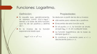 Funciones: Logaritmo. 
Definición: 
 Es aquella que, genéricamente, 
se expresa como 푓 푥 = log 푎푥 ; 
siendo 푎 la base de esta función, 
que ha de ser positiva y distinta 
de 1. 
 Es la inversa de la función 
exponencial dado que: 
log 푎푥 = 푏 ↔ 푎푏 = 푥 
Propiedades: 
Se deducen a partir de las de su inversa: 
 sólo existe para valores de 푥 positivos. 
 El recorrido de esta función es ℝ. 
 En el punto 푥 = 1, la función se anula, 
ya que log푎 1 = 0, en cualquier base. 
 La función logarítmica de la base es 
siempre igual a 1. 
 Es continua y creciente para 푎 > 1 y 
decreciente para 푎 < 1. 
 