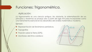 Funciones: Trigonométrica. 
Aplicación: 
La trigonometría es una ciencia antigua. No obstante, la sistematización de sus 
principios y teoremas se produjo sólo a partir del siglo XVI para incorporarse como 
una herramienta esencial en los desarrollos del análisis matemático moderno. 
Ejemplo: 
 Representación de fenómenos periódicos. 
 Topografías 
 Posición sobre la Tierra (GPS). 
 Monitoreo del ritmo cardíaco 
 