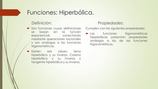 Funciones: Hiperbólica. 
Definición: 
 Son funciones cuyas definiciones 
se basan en la función 
exponencial, conectando 
mediante operaciones racionales 
y son análogas a las funciones 
trigonométricas. 
 Existen seis clases: Seno 
hiperbólico y su inversa, Coseno 
hiperbólico y su inversa y 
Tangente hiperbólica y su inversa. 
Propiedades: 
Cumplen con las siguientes propiedades: 
 Las funciones trigonométricas 
hiperbólicas presentan propiedades 
análogas a las de las funciones 
trigonométricas. 
 