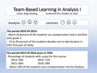 Team-Based Learning in Analysis I
author: Brigit Geveling, Conference DTU, October 31, 2018
Analysis: 😓 🙄 😟 Lectures: 😶 😐 😑
The period 2010 till 2013:
- About 24 percent of the students use compensation and is satisfied
with grade 5
- 15 to 20 percent of the students decides not to take Analysis in
their first year of study
The period 2013 till 2016 years in TEM:
- Percentage of students with a pass for this course:
2013: 50% 2014: 71%
2015: 60% 2016: 58%
- About 10% of the students use a compensation rule for Analysis.
1
 