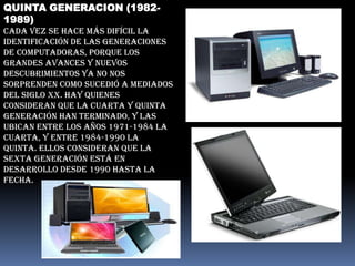 QUINTA GENERACION (1982-
1989)
Cada vez se hace más difícil la
identificación de las generaciones
de computadoras, porque los
grandes avances y nuevos
descubrimientos ya no nos
sorprenden como sucedió a mediados
del siglo XX. Hay quienes
consideran que la cuarta y quinta
generación han terminado, y las
ubican entre los años 1971-1984 la
cuarta, y entre 1984-1990 la
quinta. Ellos consideran que la
sexta generación está en
desarrollo desde 1990 hasta la
fecha.
 