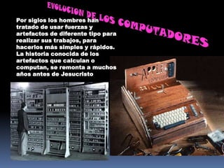 Por siglos los hombres han
tratado de usar fuerzas y
artefactos de diferente tipo para
realizar sus trabajos, para
hacerlos más simples y rápidos.
La historia conocida de los
artefactos que calculan o
computan, se remonta a muchos
años antes de Jesucristo
 