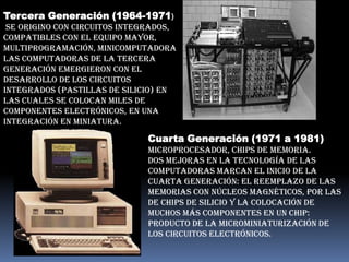 Tercera Generación (1964-1971)
 se origino con Circuitos Integrados,
Compatibles con el Equipo Mayor,
Multiprogramación, Minicomputadora
Las computadoras de la tercera
generación emergieron con el
desarrollo de los circuitos
integrados (pastillas de silicio) en
las cuales se colocan miles de
componentes electrónicos, en una
integración en miniatura.

                              Cuarta Generación (1971 a 1981)
                              Microprocesador, Chips de memoria.
                              Dos mejoras en la tecnología de las
                              computadoras marcan el inicio de la
                              cuarta generación: el reemplazo de las
                              memorias con núcleos magnéticos, por las
                              de chips de silicio y la colocación de
                              Muchos más componentes en un Chip:
                              producto de la microminiaturización de
                              los circuitos electrónicos.
 
