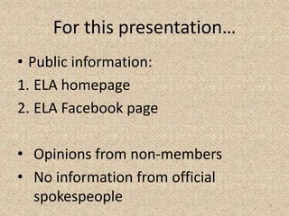For this presentation…
• Public information:
1. ELA homepage
2. ELA Facebook page
• Opinions from non-members
• No information from official
spokespeople 3
 