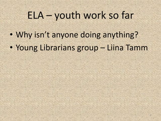 ELA – youth work so far
• Why isn’t anyone doing anything?
• Young Librarians group – Liina Tamm
9
 