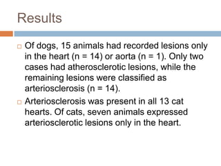 Results
   Of dogs, 15 animals had recorded lesions only
    in the heart (n = 14) or aorta (n = 1). Only two
    cases had atherosclerotic lesions, while the
    remaining lesions were classified as
    arteriosclerosis (n = 14).
   Arteriosclerosis was present in all 13 cat
    hearts. Of cats, seven animals expressed
    arteriosclerotic lesions only in the heart.
 