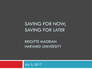 SAVING FOR NOW,
SAVING FOR LATER
BRIGITTE MADRIAN
HARVARD UNIVERSITY
July 5, 2017
 