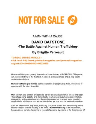A MAN WITH A CAUSE: 
DAVID BATSTONE 
-The Battle Against Human Trafficking- 
By Brigitte Perreault 
TO READ ENTIRE ARTICLE – 
click here: http://www.perreault-magazine.com/perreault-magazine-august- 
2014/0046495001405029539 
Human trafficking is a growing international issue that we, at PERREAULT Magazine, 
will continue to bring in the forefront in order to raise awareness and to help create 
sustainable solutions. 
Human Trafficking is defined as the acquisition of people using force, deception, or 
coercion with the intent to exploit. 
Men, women, and children are sold into a $150 billion annual market for sex and labor. 
This is happening globally, and domestically; in urban and suburban areas; in hotels, 
restaurants, and on street corners. Slavery is wrapped up in almost every industry’s 
supply chain, tainting the food we eat, the clothes we buy, and the electronics we love. 
After the international drug trade, trafficking of humans is tied with arms dealing as the 
second- largest criminal industry in the world. Human trafficking is the recruitment, 
transportation, transfer, harboring or receipt of persons, by means of the threat or use of 
 