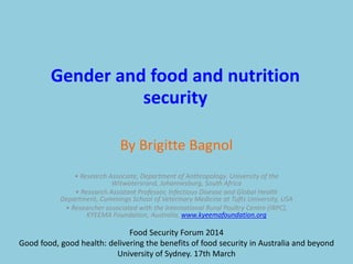 By Brigitte Bagnol
Gender and food and nutrition
security
• Research Associate, Department of Anthropology. University of the
Witwatersrand, Johannesburg, South Africa
• Research Assistant Professor, Infectious Disease and Global Health
Department, Cummings School of Veterinary Medicine at Tufts University, USA
• Researcher associated with the International Rural Poultry Centre (IRPC),
KYEEMA Foundation, Australia, www.kyeemafoundation.org
Food Security Forum 2014
Good food, good health: delivering the benefits of food security in Australia and beyond
University of Sydney. 17th March
 