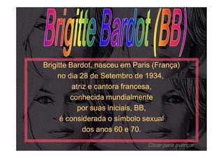 Brigitte Bardot, nasceu em Paris (França)
     no dia 28 de Setembro de 1934,
          atriz e cantora francesa,
         conhecida mundialmente
            por suas iniciais, BB,
      é considerada o símbolo sexual
              dos anos 60 e 70.

                               Clicar para avançar
 