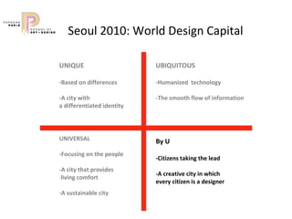 Seoul 2010: World Design Capital   UNIQUE  -Based on differences  -A city with  a differentiated identity  UBIQUITOUS  -Humanized  technology  -The smooth flow of information By U  -Citizens taking the lead  -A creative city in which  every citizen is a designer UNIVERSAL  -Focusing on the people  -A city that provides living comfort  -A sustainable city   