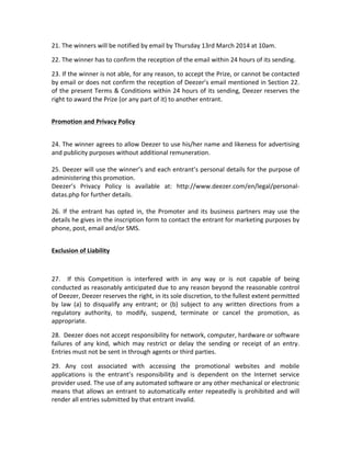 21.	
  The	
  winners	
  will	
  be	
  notified	
  by	
  email	
  by	
  Thursday	
  13rd	
  March	
  2014	
  at	
  10am.	
  	
  	
  
22.	
  The	
  winner	
  has	
  to	
  confirm	
  the	
  reception	
  of	
  the	
  email	
  within	
  24	
  hours	
  of	
  its	
  sending.	
  
23.	
   If	
   the	
   winner	
   is	
   not	
   able,	
   for	
   any	
   reason,	
   to	
   accept	
   the	
   Prize,	
   or	
   cannot	
   be	
   contacted	
  
by	
  email	
  or	
  does	
  not	
  confirm	
  the	
  reception	
  of	
  Deezer’s	
  email	
  mentioned	
  in	
  Section	
  22.	
  
of	
  the	
  present	
  Terms	
  &	
  Conditions	
  within	
  24	
  hours	
  of	
  its	
  sending,	
  Deezer	
  reserves	
  the	
  
right	
  to	
  award	
  the	
  Prize	
  (or	
  any	
  part	
  of	
  it)	
  to	
  another	
  entrant.	
  
	
  
Promotion	
  and	
  Privacy	
  Policy	
  
	
  
24.	
  The	
  winner	
  agrees	
  to	
  allow	
  Deezer	
  to	
  use	
  his/her	
  name	
  and	
  likeness	
  for	
  advertising	
  
and	
  publicity	
  purposes	
  without	
  additional	
  remuneration.	
  	
  
	
  
25.	
  Deezer	
  will	
  use	
  the	
  winner’s	
  and	
  each	
  entrant’s	
  personal	
  details	
  for	
  the	
  purpose	
  of	
  
administering	
  this	
  promotion.	
  	
  
Deezer’s	
   Privacy	
   Policy	
   is	
   available	
   at:	
   http://www.deezer.com/en/legal/personal-­‐
datas.php	
  for	
  further	
  details.	
  	
  
	
  
26.	
   If	
   the	
   entrant	
   has	
   opted	
   in,	
   the	
   Promoter	
   and	
   its	
   business	
   partners	
   may	
   use	
   the	
  
details	
  he	
  gives	
  in	
  the	
  inscription	
  form	
  to	
  contact	
  the	
  entrant	
  for	
  marketing	
  purposes	
  by	
  
phone,	
  post,	
  email	
  and/or	
  SMS.	
  	
  
	
  
Exclusion	
  of	
  Liability	
  
	
  
27.	
   	
   If	
   this	
   Competition	
   is	
   interfered	
   with	
   in	
   any	
   way	
   or	
   is	
   not	
   capable	
   of	
   being	
  
conducted	
  as	
  reasonably	
  anticipated	
  due	
  to	
  any	
  reason	
  beyond	
  the	
  reasonable	
  control	
  
of	
  Deezer,	
  Deezer	
  reserves	
  the	
  right,	
  in	
  its	
  sole	
  discretion,	
  to	
  the	
  fullest	
  extent	
  permitted	
  
by	
   law	
   (a)	
   to	
   disqualify	
   any	
   entrant;	
   or	
   (b)	
   subject	
   to	
   any	
   written	
   directions	
   from	
   a	
  
regulatory	
   authority,	
   to	
   modify,	
   suspend,	
   terminate	
   or	
   cancel	
   the	
   promotion,	
   as	
  
appropriate.	
  
28.	
  	
  Deezer	
  does	
  not	
  accept	
  responsibility	
  for	
  network,	
  computer,	
  hardware	
  or	
  software	
  
failures	
   of	
   any	
   kind,	
   which	
   may	
   restrict	
   or	
   delay	
   the	
   sending	
   or	
   receipt	
   of	
   an	
   entry.	
  
Entries	
  must	
  not	
  be	
  sent	
  in	
  through	
  agents	
  or	
  third	
  parties.	
  
29.	
   Any	
   cost	
   associated	
   with	
   accessing	
   the	
   promotional	
   websites	
   and	
   mobile	
  
applications	
   is	
   the	
   entrant’s	
   responsibility	
   and	
   is	
   dependent	
   on	
   the	
   Internet	
   service	
  
provider	
  used.	
  The	
  use	
  of	
  any	
  automated	
  software	
  or	
  any	
  other	
  mechanical	
  or	
  electronic	
  
means	
   that	
   allows	
   an	
   entrant	
   to	
   automatically	
   enter	
   repeatedly	
   is	
   prohibited	
   and	
   will	
  
render	
  all	
  entries	
  submitted	
  by	
  that	
  entrant	
  invalid.	
  

 