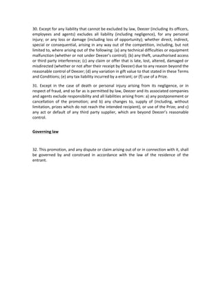 30.	
  Except	
  for	
  any	
  liability	
  that	
  cannot	
  be	
  excluded	
  by	
  law,	
  Deezer	
  (including	
  its	
  officers,	
  
employees	
   and	
   agents)	
   excludes	
   all	
   liability	
   (including	
   negligence),	
   for	
   any	
   personal	
  
injury;	
   or	
   any	
   loss	
   or	
   damage	
   (including	
   loss	
   of	
   opportunity);	
   whether	
   direct,	
   indirect,	
  
special	
   or	
   consequential,	
   arising	
   in	
   any	
   way	
   out	
   of	
   the	
   competition,	
   including,	
   but	
   not	
  
limited	
   to,	
   where	
   arising	
   out	
   of	
   the	
   following:	
   (a)	
   any	
   technical	
   difficulties	
   or	
   equipment	
  
malfunction	
  (whether	
  or	
  not	
  under	
  Deezer’s	
  control);	
  (b)	
  any	
  theft,	
  unauthorised	
  access	
  
or	
  third	
  party	
  interference;	
  (c)	
  any	
  claim	
  or	
  offer	
  that	
  is	
  late,	
  lost,	
  altered,	
  damaged	
  or	
  
misdirected	
  (whether	
  or	
  not	
  after	
  their	
  receipt	
  by	
  Deezer)	
  due	
  to	
  any	
  reason	
  beyond	
  the	
  
reasonable	
  control	
  of	
  Deezer;	
  (d)	
  any	
  variation	
  in	
  gift	
  value	
  to	
  that	
  stated	
  in	
  these	
  Terms	
  
and	
  Conditions;	
  (e)	
  any	
  tax	
  liability	
  incurred	
  by	
  a	
  entrant;	
  or	
  (f)	
  use	
  of	
  a	
  Prize.	
  
31.	
   Except	
   in	
   the	
   case	
   of	
   death	
   or	
   personal	
   injury	
   arising	
   from	
   its	
   negligence,	
   or	
   in	
  
respect	
   of	
   fraud,	
   and	
   so	
   far	
   as	
   is	
   permitted	
   by	
   law,	
   Deezer	
   and	
   its	
   associated	
   companies	
  
and	
   agents	
   exclude	
   responsibility	
   and	
   all	
   liabilities	
   arising	
   from:	
   a)	
   any	
   postponement	
   or	
  
cancellation	
   of	
   the	
   promotion;	
   and	
   b)	
   any	
   changes	
   to,	
   supply	
   of	
   (including,	
   without	
  
limitation,	
  prizes	
  which	
  do	
  not	
  reach	
  the	
  intended	
  recipient),	
  or	
  use	
  of	
  the	
  Prize;	
  and	
  c)	
  
any	
   act	
   or	
   default	
   of	
   any	
   third	
   party	
   supplier,	
   which	
   are	
   beyond	
   Deezer’s	
   reasonable	
  
control.	
  	
  
	
  
Governing	
  law	
  
	
  
32.	
  This	
  promotion,	
  and	
  any	
  dispute	
  or	
  claim	
  arising	
  out	
  of	
  or	
  in	
  connection	
  with	
  it,	
  shall	
  
be	
   governed	
   by	
   and	
   construed	
   in	
   accordance	
   with	
   the	
   law	
   of	
   the	
   residence	
   of	
   the	
  
entrant.	
  	
  

 