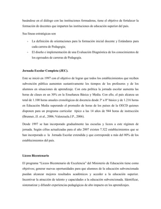 basándose en el diálogo con las instituciones formadoras, tiene el objetivo de fortalecer la
formación de docentes que imparten las instituciones de educación superior del país.
Sus líneas estratégicas son
- La definición de orientaciones para la formación inicial docente y Estándares para
cada carrera de Pedagogía;
- El diseño e implementación de una Evaluación Diagnóstica de los conocimientos de
los egresados de carreras de Pedagogía.
Jornada Escolar Completa (JEC).
Este se inició en 1997 con el objetivo de lograr que todos los establecimientos que reciben
subvención pública aumenten sustantivamente los tiempos de los profesores y de los
alumnos en situaciones de aprendizaje. Con esta política la jornada escolar aumenta las
horas de clases en un 30% en la Enseñanza Básica y Media. Con ello, el país alcanza un
total de 1.100 horas anuales cronológicas de docencia desde 3º a 8º básico y de 1.216 horas
en Educación Media superando el promedio de horas de los países de la OECD quienes
disponen para un programa curricular típico a las 14 años de 944 horas de instrucción
(Brunner, JJ. et al., 2006; Valenzuela.J.P., 2006).
Desde 1997 se han incorporado gradualmente las escuelas y liceos a este régimen de
jornada. Según cifras actualizadas para el año 2007 existen 7.322 establecimientos que se
han incorporado a la Jornada Escolar extendida y que corresponde a más del 80% de los
establecimientos del país.
Liceos Bicentenario
El programa “Liceos Bicentenario de Excelencia” del Ministerio de Educación tiene como
objetivos; generar nuevas oportunidades para que alumnos de la educación subvencionada
puedan alcanzar mejores resultados académicos y acceder a la educación superior.
Incentivar la atracción de talento y capacidades a la educación subvencionada. Identificar,
sistematizar y difundir experiencias pedagógicas de alto impacto en los aprendizajes.
 