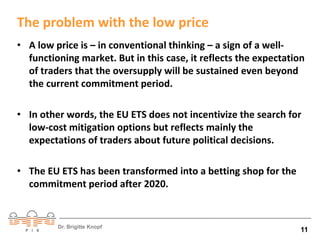 The problem with the low price 
• A low price is – in conventional thinking – a sign of a well-functioning 
market. But in this case, it reflects the expectation 
of traders that the oversupply will be sustained even beyond 
the current commitment period. 
• In other words, the EU ETS does not incentivize the search for 
low-cost mitigation options but reflects mainly the 
expectations of traders about future political decisions. 
• The EU ETS has been transformed into a betting shop for the 
commitment period after 2020. 
Dr. Brigitte Knopf 11 
 