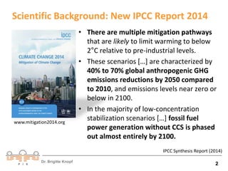 Scientific Background: New IPCC Report 2014 
• There are multiple mitigation pathways 
that are likely to limit warming to below 
2°C relative to pre-industrial levels. 
• These scenarios […] are characterized by 
40% to 70% global anthropogenic GHG 
emissions reductions by 2050 compared 
to 2010, and emissions levels near zero or 
below in 2100. 
• In the majority of low‐concentration 
stabilization scenarios […] fossil fuel 
power generation without CCS is phased 
out almost entirely by 2100. 
www.mitigation2014.org 
IPCC Synthesis Report (2014) 
Dr. Brigitte Knopf 2 
 