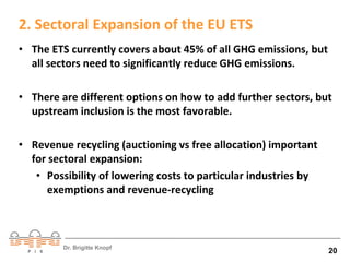 2. Sectoral Expansion of the EU ETS 
• The ETS currently covers about 45% of all GHG emissions, but 
all sectors need to significantly reduce GHG emissions. 
• There are different options on how to add further sectors, but 
upstream inclusion is the most favorable. 
• Revenue recycling (auctioning vs free allocation) important 
for sectoral expansion: 
• Possibility of lowering costs to particular industries by 
exemptions and revenue-recycling 
Dr. Brigitte Knopf 20 
 