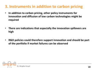 3. Instruments in addition to carbon pricing 
• In addition to carbon pricing, other policy instruments for 
innovation and diffusion of low carbon technologies might be 
required 
• There are indications that especially the innovation spillovers are 
Dr. Brigitte Knopf 22 
high 
• R&D policies could therefore support innovation and should be part 
of the portfolio if market failures can be observed 
 