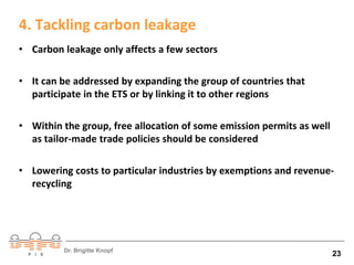 4. Tackling carbon leakage 
• Carbon leakage only affects a few sectors 
• It can be addressed by expanding the group of countries that 
participate in the ETS or by linking it to other regions 
• Within the group, free allocation of some emission permits as well 
as tailor-made trade policies should be considered 
• Lowering costs to particular industries by exemptions and revenue-recycling 
Dr. Brigitte Knopf 23 
 