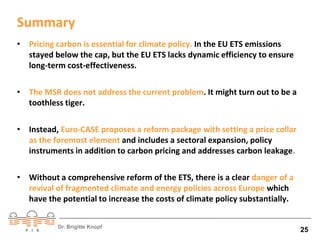 Summary 
• Pricing carbon is essential for climate policy. In the EU ETS emissions 
stayed below the cap, but the EU ETS lacks dynamic efficiency to ensure 
long-term cost-effectiveness. 
• The MSR does not address the current problem. It might turn out to be a 
toothless tiger. 
• Instead, Euro-CASE proposes a reform package with setting a price collar 
as the foremost element and includes a sectoral expansion, policy 
instruments in addition to carbon pricing and addresses carbon leakage. 
• Without a comprehensive reform of the ETS, there is a clear danger of a 
revival of fragmented climate and energy policies across Europe which 
have the potential to increase the costs of climate policy substantially. 
Dr. Brigitte Knopf 25 
