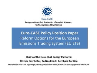 European Council of Academies of Applied Sciences, 
Euro-CASE Policy Position Paper 
Reform Options for the European 
Emissions Trading System (EU ETS) 
Chairs of the Euro-CASE Energy Platform: 
Ottmar Edenhofer, Bo Nordmark, Bernhard Tardieu 
http://www.euro-case.org/images/stories/pdf/position-paper/Euro-CASE-policy-paper-ETS-reform.pdf 
Dr. Brigitte Knopf 
Technologies and Engineering 
 