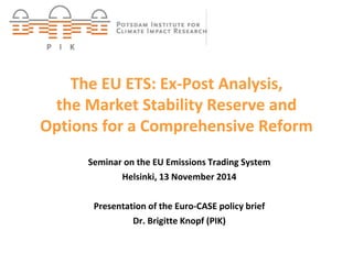 The EU ETS: Ex-Post Analysis, 
the Market Stability Reserve and 
Options for a Comprehensive Reform 
Seminar on the EU Emissions Trading System 
Dr. Brigitte Knopf 
Helsinki, 13 November 2014 
Presentation of the Euro-CASE policy brief 
Dr. Brigitte Knopf (PIK) 
 