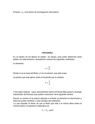 El factor 𝑐/𝑐 𝑛 es el factor de amortiguación del sistema:
Hidrostática
Es el estudio de los fluidos en estado de reposo, para poder determinar dicho
estado con total precisión, necesitamos conocer las siguientes cantidades:
La densidad:
𝜌 =
𝑚
𝑉
Donde m es la masa del fluido y V es el volumen que este ocupa
La presión que este ejerce sobre el recipiente que lo contiene
𝑃 =
𝐹
𝐴
Y dos leyes básicas cuyos descubridores fueron el francés Blas pascal y el griego
Arquímedes de Siracusa que pueden enunciarse de la siguiente manera:
Pascal: un cambio en la presión aplicada a un fluido se transmite sin disminución a
todos los puntos del fluido y a las paredes del contenedor
Lo que equivale al hecho de que el fluido que este a la misma altura tienen la
misma presión, la expresión matemática es:
𝑃1 − 𝑃0= 𝜌𝑔∆ℎ
 