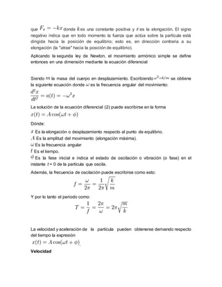 que donde es una constante positiva y es la elongación. El signo
negativo indica que en todo momento la fuerza que actúa sobre la partícula está
dirigida hacía la posición de equilibrio; esto es, en dirección contraria a su
elongación (la "atrae" hacia la posición de equilibrio).
Aplicando la segunda ley de Newton, el movimiento armónico simple se define
entonces en una dimensión mediante la ecuación diferencial
Siendo la masa del cuerpo en desplazamiento. Escribiendo se obtiene
la siguiente ecuación donde es la frecuencia angular del movimiento:
La solución de la ecuación diferencial (2) puede escribirse en la forma
Dónde:
Es la elongación o desplazamiento respecto al punto de equilibrio.
Es la amplitud del movimiento (elongación máxima).
Es la frecuencia angular
Es el tiempo.
Es la fase inicial e indica el estado de oscilación o vibración (o fase) en el
instante t = 0 de la partícula que oscila.
Además, la frecuencia de oscilación puede escribirse como esto:
Y por lo tanto el periodo como:
La velocidad y aceleración de la partícula pueden obtenerse derivando respecto
del tiempo la expresión
.
Velocidad
 