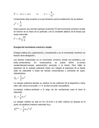 Comparando esta ecuación y la que teníamos para la aceleración (6) se deduce:
Esta ecuación nos permite expresar el periodo (T) del movimiento armónico simple
en función de la masa de la partícula y de la constante elástica de la fuerza que
actúa sobre ella:
Energía del movimiento armónico simple
Energía cinética (Ec), potencial (Ep) y mecánica(Em) en el movimiento armónico en
función de la elongación.
Las fuerzas involucradas en un movimiento armónico simple son centrales y, por
tanto, conservativas. En consecuencia, se puede definir un campo
escalar llamado energía potencial (Ep) asociado a la fuerza. Para hallar la
expresión de la energía potencial, basta con integrar la expresión de la fuerza
(esto es extensible a todas las fuerzas conservativas) y cambiarla de signo,
obteniéndose:
La energía potencial alcanza su máximo en los extremos de la trayectoria y tiene
valor nulo (cero) en el punto x = 0, es decir el punto de equilibrio.
La energía cinética cambiará a lo largo de las oscilaciones pues lo hace la
velocidad:
La energía cinética es nula en -A o +A (v=0) y el valor máximo se alcanza en el
punto de equilibrio (máxima velocidad Aω).
 