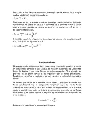 Como sólo actúan fuerzas conservativas, la energía mecánica (suma de la energía
cinética y potencial) permanece constante.
Finalmente, al ser la energía mecánica constante, puede calcularse fácilmente
considerando los casos en los que la velocidad de la partícula es nula y por lo
tanto la energía potencial es máxima, es decir, en los puntos y .
Se obtiene entonces que,
O también cuando la velocidad de la partícula es máxima y la energía potencial
nula, en el punto de equilibrio
El péndulo simple
El péndulo es otro sistema mecánico que muestra movimiento periódico, consiste
en una pomada parecida a una partícula de masa m, suspendida de una cuerda
ligera de longitud l que esta fija en los extremossuperior. El movimiento se
presente en el plano vertical y es impulsado por la fuerza gravitacional.
Paraángulos pequeños el movimiento es muy parecido al del oscilador armónico
simple.
La fuerzas que actúan en la pomada son la fuerza T, que ejerce la cuerda y la
fuerza gravitacional mg, la componente tangencial 𝑚𝑔𝑠𝑖𝑛(𝜃) de la fuerza
gravitacional siempre actua hacia 𝜃=0 opuesta al desplazamiento de la pomada
desde la posición mas baja, por lo tanto la componente tangencial es una fuerza
restauradora y se puede aplicar la segunda ley de Newton del movimiento en
dicha dirección
𝐹𝑠 = 𝑚𝑔𝑠𝑖𝑛( 𝜃) = 𝑚
𝑑2
𝑠
𝑑𝑡2
Donde s es la posición de la pomada, por otra parte
 