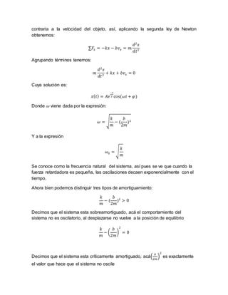 contraria a la velocidad del objeto, así, aplicando la segunda ley de Newton
obtenemos:
∑𝐹𝑥 = −𝑘𝑥 − 𝑏𝑣 𝑥 = 𝑚
𝑑2
𝑥
𝑑𝑡2
Agrupando términos tenemos:
𝑚
𝑑2
𝑥
𝑑𝑡2
+ 𝑘𝑥 + 𝑏𝑣 𝑥 = 0
Cuya solución es:
𝑥( 𝑡) = 𝐴𝑒
−𝑡
2 cos(𝜔𝑡 + 𝜑)
Donde 𝜔 viene dada por la expresión:
𝜔 = √
𝑘
𝑚
− (
𝑏
2𝑚
)2
Y a la expresión
𝜔0 = √
𝑘
𝑚
Se conoce como la frecuencia natural del sistema, así pues se ve que cuando la
fuerza retardadora es pequeña, las oscilaciones decaen exponencialmente con el
tiempo.
Ahora bien podemos distinguir tres tipos de amortiguamiento:
𝑘
𝑚
− (
𝑏
2𝑚
)2
> 0
Decimos que el sistema esta sobreamortiguado, acá el comportamiento del
sistema no es oscilatorio, al desplazarse no vuelve a la posición de equilibrio
𝑘
𝑚
− (
𝑏
2𝑚
)
2
= 0
Decimos que el sistema esta críticamente amortiguado, acá(
𝑏
2𝑚
)
2
es exactamente
el valor que hace que el sistema no oscile
 