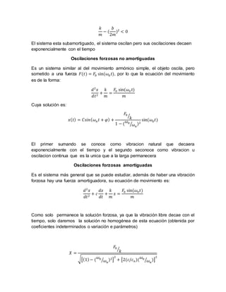 𝑘
𝑚
− (
𝑏
2𝑚
)2
< 0
El sistema esta subamortiguado, el sistema oscilan pero sus oscilaciones decaen
exponencialmente con el tiempo
Oscilaciones forzosas no amortiguadas
Es un sistema similar al del movimiento armónico simple, el objeto oscila, pero
sometido a una fuerza 𝐹(𝑡) = 𝐹0 sin(𝜔0 𝑡), por lo que la ecuación del movimiento
es de la forma:
𝑑2
𝑥
𝑑𝑡2
+
𝑘
𝑚
=
𝐹0 sin(𝜔0 𝑡)
𝑚
Cuya solución es:
𝑥( 𝑡) = 𝐶𝑠𝑖𝑛( 𝜔 𝑛 𝑡 + 𝜑) +
𝐹0
𝑘⁄
1 − (
𝜔0
𝜔 𝑛
⁄ )2
sin(𝜔0 𝑡)
El primer sumando se conoce como vibracion natural que decaera
exponencialmente con el tiempo y el segundo seconoce como vibracion u
oscilacion continua que es la unica que a la larga permanecera
Oscilaciones forzosas amortiguadas
Es el sistema más general que se puede estudiar, además de haber una vibración
forzosa hay una fuerza amortiguadora, su ecuación de movimiento es:
𝑑2
𝑥
𝑑𝑡2
+ 𝑐
𝑑𝑥
𝑑𝑡
+
𝑘
𝑚
𝑥 =
𝐹0 sin(𝜔0 𝑡)
𝑚
Como solo permanece la solución forzosa, ya que la vibración libre decae con el
tiempo, solo daremos la solución no homogénea de esta ecuación (obtenida por
coeficientes indeterminados o variación e parámetros)
𝑋 =
𝐹0
𝑘⁄
√[(1)− (
𝜔0
𝜔 𝑛
⁄ )2]
2
+ [2(𝑐/𝑐 𝑛)(
𝜔0
𝜔 𝑛
⁄ )]
2
 