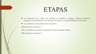 ETAPAS
 Los Síntomas de la sífilis son similares en hombres y mujeres. Durante escenarios
temprano y más infecciosos, los síntomas son suaves y a menudo difíciles de reconocer.
 Los síntomas se convierten en tres escenarios:
sífilis primaria o escenario 1
sífilis secundaria o escenario 2 seguido por la fase ocultada o latente
sífilis terciaria o escenario 3
 