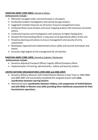 PAKISTAN ARMY (1993-2001). Served as Major.
Achievements include:-
• Efficiently managed under command troops in all aspects
• Conducted Incident investigations and carried out gap analysis.
• Suggested remedial measures on all human resource management issues.
• Conducted Root cause Analysis and cause mapping analysis with necessary corrective
actions.
• Conducted inquiries and investigations with solutions to higher headquarter.
• Assisted the Commanding officer in execution of all operational affairs of the unit.
• Proactive planning and actions to ensure management and security of army
cantonment.
• Developed, organized and implemented various safety and security techniques and
checks.
• Ensured a high degree of risk management for all activities
PAKISTAN ARMY (1985-1993). Served as Capitan / lieutenant.
Achievements include:-
• Served as Adjutant/Transport Officer/ Logistic Officer/Company officer
• Implementation of training, administration , Safety and Security matters
UNITED NATIONS ORGANIZATIONS (1999-2000 and 2006-2007)
• Served as Military Observer with United Nations Mission in East Timor in 1999-2000
and 2006-2007 and successfully completed the assigned mission with close
coordination between warring factions
• Maintained close coordination between military, civil components of United Nations
and with NGOs in Mission area while providing them risk/threat assessment for their
humanitarian operations.
 