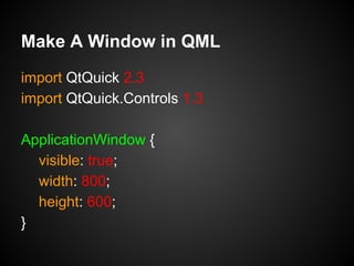 import QtQuick 2.3
import QtQuick.Controls 1.3
ApplicationWindow {
visible: true;
width: 800;
height: 600;
}
Make A Window in QML
 