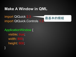 import QtQuick 2.3
import QtQuick.Controls 1.3
ApplicationWindow {
visible: true;
width: 800;
height: 600;
}
Make A Window in QML
最基本的模組
 