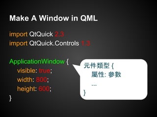 import QtQuick 2.3
import QtQuick.Controls 1.3
ApplicationWindow {
visible: true;
width: 800;
height: 600;
}
Make A Window in QML
元件類型 {
屬性: 參數
...
}
 