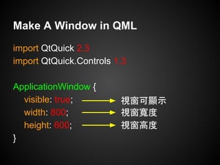import QtQuick 2.3
import QtQuick.Controls 1.3
ApplicationWindow {
visible: true;
width: 800;
height: 600;
}
Make A Window in QML
視窗可顯示
視窗寬度
視窗高度
 