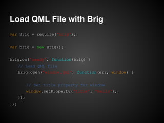 var Brig = require('brig');
var brig = new Brig();
brig.on('ready', function(brig) {
// Load QML file
brig.open('window.qml', function(err, window) {
// Set title property for window
window.setProperty('title', 'Hello');
});
});
Load QML File with Brig
 
