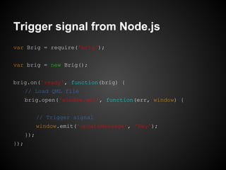 var Brig = require('brig');
var brig = new Brig();
brig.on('ready', function(brig) {
// Load QML file
brig.open('window.qml', function(err, window) {
// Trigger signal
window.emit('updateMessage', 'Hey');
});
});
Trigger signal from Node.js
 