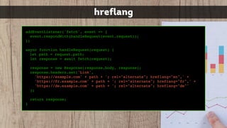 addEventListener('fetch', event => {
event.respondWith(handleRequest(event.request));
})
async function handleRequest(request) {
let path = request.path;
let response = await fetch(request);
response = new Response(response.body, response);
response.headers.set('Link',
'https://example.com' + path + '; rel="alternate"; hreflang="en",' +
'https://fr.example.com' + path + '; rel="alternate"; hreflang="fr",' +
'https://de.example.com' + path + '; rel="alternate"; hreflang="de"'
);
return response;
}
hreflang
 