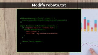 Modify robots.txt
addEventListener('fetch', event => {
event.respondWith(modifyRobots(event.request))
})
async function modifyRobots(request) {
if (request.path == "/robots.txt") {
return Response.write(
"User-agent: *
Disallow: /my-secret-collection"
)
}
return fetch(request)
}
 