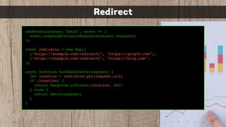 addEventListener('fetch', event => {
event.respondWith(bulkRedirects(event.request))
})
const redirects = new Map([
["https://example.com/redirect1", "https://google.com"],
["https://example.com/redirect2", "https://bing.com"]
])
async function bulkRedirects(request) {
let location = redirects.get(request.url)
if (location) {
return Response.redirect(location, 301)
} else {
return fetch(request)
}
}
Redirect
 