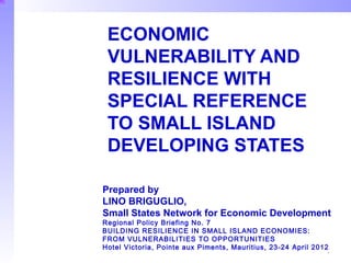 ECONOMIC
 VULNERABILITY AND
 RESILIENCE WITH
 SPECIAL REFERENCE
 TO SMALL ISLAND
 DEVELOPING STATES

Prepared by
LINO BRIGUGLIO,
Small States Network for Economic Development
Regional Policy Briefing No. 7
BUILDING RESILIENCE IN SMALL ISLAND ECONOMIES:
FROM VULNERABILITIES TO OPPORTUNITIES
Hotel Victoria, Pointe aux Piments, Mauritius, 23-24 April 2012
                                                              1
 