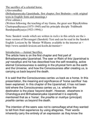 The sacrifice of a celestial horse.
(Ahsvamedha)
(Brihadaaranyaka Upanishada, first chapter, first Brahmin---with original
texts in English fonts and meanings.)
(First edition.)
(Written following the teaching of my Gurus, the great seer BijoyKrishna
Chattopaadhyaaya (1875-1945) and his principle disciple Tridibnath
Bandopaadhyaaya (1923-1994).)
Note: Sanskrit words which are written in italics in this article are the i-
trans version of Devanagari (Sanskrit) Text and can be read in the Sanskrit
English Lexicon by Sir Monier Williams available in the internet at <
http://www.sanskrit-lexicon.uni-koeln.de/monier/>
Introduction----Animal Sacrifice.
The article here is on the first chapter and first part of
Brihadaaranyaka Upanishad. The seer or Rishi of this Upanishad is
yaj~navalkya and he has described how the self-revealing, active
eternal Consciousness is existing in the physical form as the earth
and the Universe, and how the Consciousness after creating us, is
carrying us back beyond the death.
It is said that the Consciousness carries us back as a horse. In this
presentation, the meaning and significance of ‘horse sacrifice’ has
been explained. In this chapter of the Upanishad, it has not been
told where the Consciousness carries us, i.e. whether the
destination is the place ‘beyond death’. However, elsewhere in
Chandogya and Brihadaaranyaka Upanishad it is explicitly
mentioned that as a ‘horse’, the praaNa or mukhya (principal)
praaNa carries us beyond the death.
The intention of the seers was not to camouflage what they wanted
to tell from their experience by using allegories. Their words
inherently carry the entirety of an expression as they know the
 