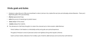 Hindu goals and duties
• Hinduism is about the sort of life one should lead in order to be born into a better life next time and ultimately achieve liberation. There are 4
legitimate goals in life: (purusharthas)
• dharma (appropriate living)
• artha (the pursuit of material gain by lawful means)
• kama (delight of the senses)
• moksha (release from rebirth).
 The ultimate aim of all Hindu thoughts is to attain the universal soul or divine wisdom called Brahman
Hindu’s believe in the freedom to individually worship and guide own spiritual experience.
The goals of Hinduism consist of personal conduct and righteous living which equals to dharma
Goal to achieve moksha, (liberation) from endless cycle of rebirths called Samsara and reunite atman with Brahman
 