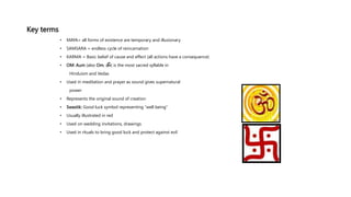 Key terms
• MAYA= all forms of existence are temporary and illusionary
• SAMSARA = endless cycle of reincarnation
• KARMA = Basic belief of cause and effect (all actions have a consequence)
• OM: Aum (also Om, ॐ) is the most sacred syllable in
Hinduism and Vedas
• Used in meditation and prayer as sound gives supernatural
power
• Represents the original sound of creation
• Swastik: Good luck symbol representing “well being”
• Usually illustrated in red
• Used on wedding invitations, drawings
• Used in rituals to bring good luck and protect against evil
 