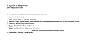 • Each caste has an occupation(s) and contributes to the good of the whole
• Jajman—gives gift (landlord)
• Kamin—gives service to the landholder (lower castes)
• Brahmins – Priests, Teachers, Judges; usually don’t own land therefore need other castes to work the land and provide for them
• Kshatriyas – Warriors and Rulers (landowners)
• Vaisyas – Skilled Traders, Merchants, Farmers
• Sudras – Unskilled Workers—Laborers and Craft workers
• Below these four castes are people who belong to no caste
• Untouchables – Outcastes, Children of God
 